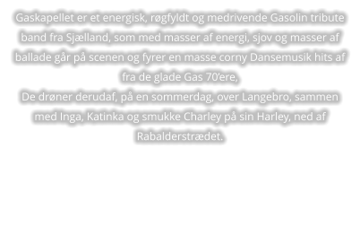 Gaskapellet er et energisk, røgfyldt og medrivende Gasolin tribute band fra Sjælland, som med masser af energi, sjov og masser af ballade går på scenen og fyrer en masse corny Dansemusik hits af fra de glade Gas 70’ere, De drøner derudaf, på en sommerdag, over Langebro, sammen med Inga, Katinka og smukke Charley på sin Harley, ned af Rabalderstrædet.